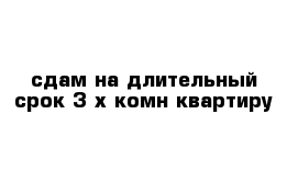 сдам на длительный срок 3-х комн квартиру